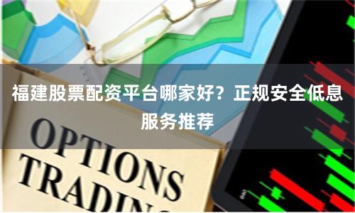 福建股票配资平台哪家好？正规安全低息服务推荐